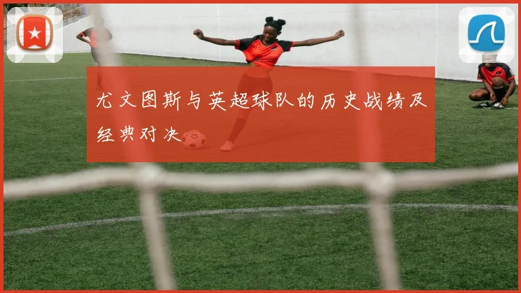 尤文图斯与英超球队的历史战绩及经典对决