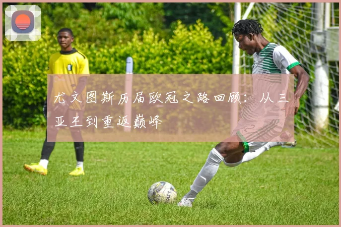 尤文图斯历届欧冠之路回顾：从三亚王到重返巅峰