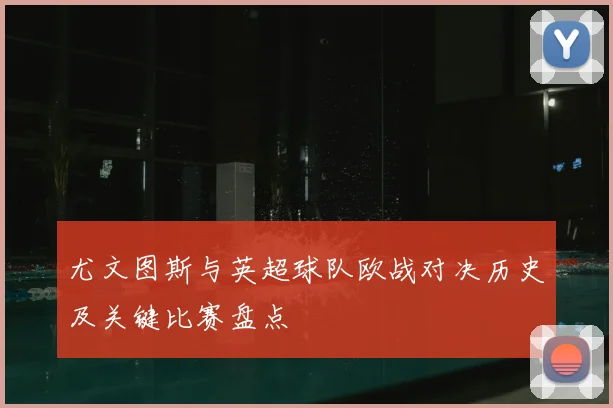 尤文图斯与英超球队欧战对决历史及关键比赛盘点